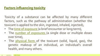 Factors influencing toxicity
25 4/22/2021 Add a footer
Toxicity of a substance can be affected by many different
factors, such as the pathway of administration (whether the
toxicant is applied to the skin, ingested, inhaled, injected),
• The time of exposure (a brief encounter or long term),
• The number of exposures (a single dose or multiple doses
over time),
• The physical form of the toxicant (solid, liquid, gas), the
genetic makeup of an individual, an individual's overall
health, and many others.
 