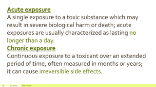 26 4/22/2021 Add a footer
Acute exposure
A single exposure to a toxic substance which may
result in severe biological harm or death; acute
exposures are usually characterized as lasting no
longer than a day.
Chronic exposure
Continuous exposure to a toxicant over an extended
period of time, often measured in months or years;
it can cause irreversible side effects.
 