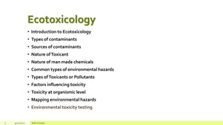 Ecotoxicology
• Introduction to Ecotoxicology
• Types of contaminants
• Sources of contaminants
• Nature ofToxicant
• Nature of man made chemicals
• Common types of environmental hazards
• Types ofToxicants or Pollutants
• Factors influencing toxicity
• Toxicity at organismic level
• Mapping environmental hazards
• Environmental toxicity testing
3 4/22/2021 Add a footer
 