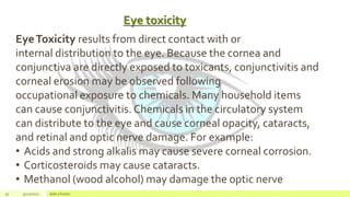 Eye toxicity
32 4/22/2021 Add a footer
EyeToxicity results from direct contact with or
internal distribution to the eye. Because the cornea and
conjunctiva are directly exposed to toxicants, conjunctivitis and
corneal erosion may be observed following
occupational exposure to chemicals. Many household items
can cause conjunctivitis. Chemicals in the circulatory system
can distribute to the eye and cause corneal opacity, cataracts,
and retinal and optic nerve damage. For example:
• Acids and strong alkalis may cause severe corneal corrosion.
• Corticosteroids may cause cataracts.
• Methanol (wood alcohol) may damage the optic nerve
 