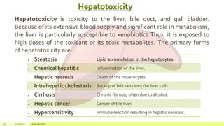 Hepatotoxicity
33 4/22/2021 Add a footer
Hepatotoxicity is toxicity to the liver, bile duct, and gall bladder.
Because of its extensive blood supply and significant role in metabolism,
the liver is particularly susceptible to xenobiotics Thus, it is exposed to
high doses of the toxicant or its toxic metabolites. The primary forms
of hepatotoxicity are:
 Steatosis Lipid accumulation in the hepatocytes.
 Chemical hepatitis Inflammation of the liver.
 Hepatic necrosis Death of the hepatocytes.
 Intrahepatic cholestasis Backup of bile salts into the liver cells.
 Cirrhosis Chronic fibrosis, often due to alcohol.
 Hepatic cancer Cancer of the liver.
 Hypersensitivity Immune reaction resulting in hepatic necrosis.
 