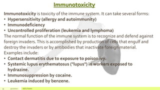 Immunotoxicity
34 4/22/2021 Add a footer
Immunotoxicity is toxicity of the immune system. It can take several forms:
• Hypersensitivity (allergy and autoimmunity)
• Immunodeficiency
• Uncontrolled proliferation (leukemia and lymphoma)
The normal function of the immune system is to recognize and defend against
foreign invaders.This is accomplished by production of cells that engulf and
destroy the invaders or by antibodies that inactivate foreign material.
Examples include:
• Contact dermatitis due to exposure to poison ivy.
• Systemic lupus erythematosus ("lupus") in workers exposed to
hydrazine.
• Immunosuppression by cocaine.
• Leukemia induced by benzene.
 