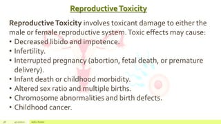 ReproductiveToxicity
38 4/22/2021 Add a footer
ReproductiveToxicity involves toxicant damage to either the
male or female reproductive system.Toxic effects may cause:
• Decreased libido and impotence.
• Infertility.
• Interrupted pregnancy (abortion, fetal death, or premature
delivery).
• Infant death or childhood morbidity.
• Altered sex ratio and multiple births.
• Chromosome abnormalities and birth defects.
• Childhood cancer.
 