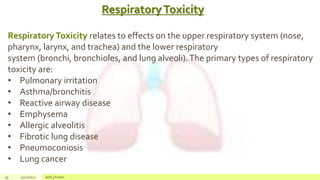RespiratoryToxicity
39 4/22/2021 Add a footer
Respiratory Toxicity relates to effects on the upper respiratory system (nose,
pharynx, larynx, and trachea) and the lower respiratory
system (bronchi, bronchioles, and lung alveoli).The primary types of respiratory
toxicity are:
• Pulmonary irritation
• Asthma/bronchitis
• Reactive airway disease
• Emphysema
• Allergic alveolitis
• Fibrotic lung disease
• Pneumoconiosis
• Lung cancer
 