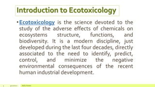 4 4/22/2021 Add a footer
•Ecotoxicology is the science devoted to the
study of the adverse effects of chemicals on
ecosystems structure, functions, and
biodiversity. It is a modern discipline, just
developed during the last four decades, directly
associated to the need to identify, predict,
control, and minimize the negative
environmental consequences of the recent
human industrial development.
Introduction to Ecotoxicology
 
