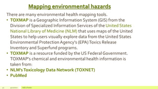 Mapping environmental hazards
41 4/22/2021 Add a footer
There are many environmental health mapping tools.
• TOXMAP is a Geographic Information System (GIS) from the
Division of Specialized Information Services of the United States
National Library of Medicine (NLM) that uses maps of the United
States to help users visually explore data from the United States
Environmental Protection Agency's (EPA)Toxics Release
Inventory and Superfund programs.
• TOXMAP is a resource funded by the US Federal Government.
TOXMAP's chemical and environmental health information is
taken from:
• NLM'sToxicology Data Network (TOXNET)
• PubMed
 