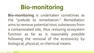 42 4/22/2021 Add a footer
Bio-monitoring is undertaken sometimes as
the “prelude to remediation.” Remediation
aims to remove potential toxic substances from
a contaminated site, thus restoring ecosystem
function as far as is reasonably possible
following the removal of the ecotoxicity by
biological, physical, or chemical means.
Bio-monitoring
 