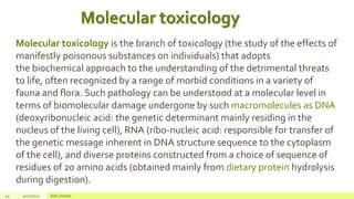 43 4/22/2021 Add a footer
Molecular toxicology is the branch of toxicology (the study of the effects of
manifestly poisonous substances on individuals) that adopts
the biochemical approach to the understanding of the detrimental threats
to life, often recognized by a range of morbid conditions in a variety of
fauna and flora. Such pathology can be understood at a molecular level in
terms of biomolecular damage undergone by such macromolecules as DNA
(deoxyribonucleic acid: the genetic determinant mainly residing in the
nucleus of the living cell), RNA (ribo-nucleic acid: responsible for transfer of
the genetic message inherent in DNA structure sequence to the cytoplasm
of the cell), and diverse proteins constructed from a choice of sequence of
residues of 20 amino acids (obtained mainly from dietary protein hydrolysis
during digestion).
Molecular toxicology
 