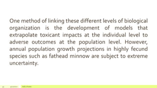45 4/22/2021 Add a footer
One method of linking these different levels of biological
organization is the development of models that
extrapolate toxicant impacts at the individual level to
adverse outcomes at the population level. However,
annual population growth projections in highly fecund
species such as fathead minnow are subject to extreme
uncertainty.
 