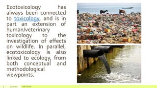 Ecotoxicology has
always been connected
to toxicology, and is in
part an extension of
human/veterinary
toxicology to the
investigation of effects
on wildlife. In parallel,
ecotoxicology is also
linked to ecology, from
both conceptual and
methodological
viewpoints.
5 4/22/2021 Add a footer
 
