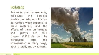 Pollutant
7 4/22/2021 Add a footer
Pollutants are the elements,
molecules and particles
involved in pollution - life can
be harmed when exposed to
these materials, and the
effects of them on humans
and plants are well
known. Pollutants can be
introduced into the
environment in many ways,
both naturally and by humans.
 