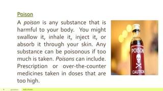 Poison
8 4/22/2021 Add a footer
A poison is any substance that is
harmful to your body. You might
swallow it, inhale it, inject it, or
absorb it through your skin. Any
substance can be poisonous if too
much is taken. Poisons can include.
Prescription or over-the-counter
medicines taken in doses that are
too high.
 