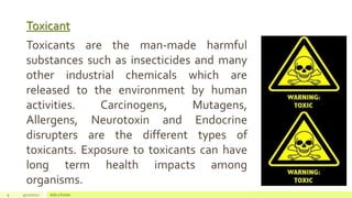 Toxicant
9 4/22/2021 Add a footer
Toxicants are the man-made harmful
substances such as insecticides and many
other industrial chemicals which are
released to the environment by human
activities. Carcinogens, Mutagens,
Allergens, Neurotoxin and Endocrine
disrupters are the different types of
toxicants. Exposure to toxicants can have
long term health impacts among
organisms.
 