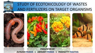 STUDY OF ECOTOXICOLOGY OF WASTES
AND FERTILIZERS ON TARGET ORGANISMS
PRESENTED BY
AVINASH PANDA | ABHIJEET PANDA | PAIDISETTY RAJITHA
 