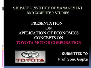 S.K.PATEL INSTITUTE OF MANAGEMENT
       AND COMPUTER STUDIES

       PRESENTATION
             ON
  APPLICATION OF ECONOMICS
        CONCEPTS ON
 TOYOTA MOTOR CORPORATION

                       SUBMITTED TO
                     Prof. Sonu Gupta
 