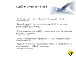 Cenário Internet - Brasil
 66 milhões de usuários de internet - Equivalente a 2x a população do Canadá
Fonte: Ipsos Marplan, 2009
 Os sites são o segundo veículo com mais credibilidade (20,4%). Eles também são a
segunda principal fonte de informação
Fonte: Instituto Vox Populi, 10 de novembro de 2009
 O tempo de navegação aumentou 10,6% em junho em relação a maio, alcançando média
de 44 horas e 59 minutos/mês
Fonte: Ibope / Nielsen, 2009
 80% dos brasileiros gastam seu tempo de acesso na web para interagir em redes sociais
Fonte: Nielsen, outubro de 2009
 A perspectiva de faturamento via e-commerce em 2009 é de mais de R$ 10,8 bilhões e
temos hoje algo como 15 milhões de e-consumidores
Fonte: Portal PEGN, outubro de 2009
 