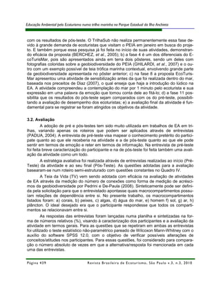 Educação Ambiental pelo Ecoturismo numa trilha marinha no Parque Estadual da Ilha Anchieta


com os resultados de pós-teste. O TrilhaSub não realiza permanentemente essa fase de-
vido à grande demanda de ecoturistas que visitam o PEIA em janeiro em busca do proje-
to. E também porque essa pesquisa já foi feita no início de suas atividades, demonstran-
do eficácia da proposta (BERCHEZ, et al., 2005); b) a fase 4 é um dos diferenciais do E-
coTurisMar, pois são apresentados ainda em terra dois pôsteres, sendo um deles com
fotografias coloridas sobre a geobiodiversidade do PEIA (GHILARDI, et al., 2007) e o ou-
tro com um exemplo possível de teia trófica marinha contextual, envolvendo grande parte
da geobiodiversidade apresentada no pôster anterior; c) na fase 8 a proposta EcoTuris-
Mar apresentou uma atividade de sensibilização antes da que foi realizada dentro do mar,
baseada nos preceitos de Diaz (2007), o qual enseja que haja a introdução do lúdico na
EA. A atividade compreendeu a contemplação do mar por 1 minuto pelo ecoturista e sua
expressão em uma palavra da emoção que tomou conta dele ao fitá-lo; d) a fase 11 pos-
sibilita que os resultados do pós-teste sejam comparados com os do pré-teste, possibili-
tando a avaliação de desempenho dos ecoturistas; e) a avaliação final da atividade é fun-
damental para se registrar se foram atingidos os objetivos da atividade.

3.2. Avaliação
         A adoção de pré e pós-testes tem sido muito utilizada em trabalhos de EA em tri-
lhas, variando apenas os roteiros que podem ser aplicados através de entrevistas
(PADUA, 2004). A entrevista de pré-teste visa mapear o conhecimento pretérito do partici-
pate quanto ao que ele receberia na atividade e a de pós-teste quanto ao que ele pode
sentir em termos de emoção e reter em termos de informação. Na entrevista de pré-teste
foi feita breve caracterização do participante e na de pós-teste foi feita também uma avali-
ação da atividade como um todo.
         A estratégia avaliativa foi realizada através de entrevistas realizadas ao início (Pré-
Teste) da atividade e ao seu final (Pós-Teste). As questões adotadas para a avaliação
basearam-se num roteiro semi-estruturado com questões constantes no Quadro IV.
         A Teia da Vida (TV) vem sendo adotada com eficácia na avaliação de atividades
de EA através da medição do número de conexões como forma de medição de acrésci-
mos da geobiodiversidade por Pedrini e De-Paula (2008). Sinteticamente pode ser defini-
da pela solicitação para que o entrevistado apontasse quais macrocompartimentos possu-
íam relações de dependência entre si. No presente trabalho, os macrocompartimentos
listados foram: a) corais, b) peixes, c) algas, d) água do mar, e) homem f) sol, g) ar, h)
plâncton. O ideal desejado era que o participante respondesse que todos os comparti-
mentos se relacionavam entre si.
         As respostas das entrevistas foram lançadas numa planilha e sintetizadas na for-
ma de números relativos (%), visando à caracterização dos participantes e a avaliação da
atividade em termos gerais. Para as questões que se repetiram em ambas as entrevistas
foi utilizado o teste estatístico não-paramétrico pareado de Wilcoxon Mann-Whitney com o
auxílio do software SPSS 12.0, com o objetivo de verificar possíveis alterações de
conceitos/atitudes nos participantes. Para essas questões, foi considerado para compara-
ção o número absoluto de vezes em que a alternativa/resposta foi mencionada em cada
uma das entrevistas.


Página 439                            R e vi st a B r as i le i r a d e E c ot u r i s mo , S ã o P au lo v .3 , n .3 , 2 0 1 0
 
