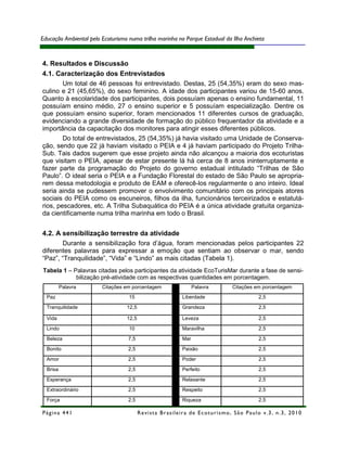 Educação Ambiental pelo Ecoturismo numa trilha marinha no Parque Estadual da Ilha Anchieta



4. Resultados e Discussão
4.1. Caracterização dos Entrevistados
        Um total de 46 pessoas foi entrevistado. Destas, 25 (54,35%) eram do sexo mas-
culino e 21 (45,65%), do sexo feminino. A idade dos participantes variou de 15-60 anos.
Quanto à escolaridade dos participantes, dois possuíam apenas o ensino fundamental, 11
possuíam ensino médio, 27 o ensino superior e 5 possuíam especialização. Dentre os
que possuíam ensino superior, foram mencionados 11 diferentes cursos de graduação,
evidenciando a grande diversidade de formação do público frequentador da atividade e a
importância da capacitação dos monitores para atingir esses diferentes públicos.
        Do total de entrevistados, 25 (54,35%) já havia visitado uma Unidade de Conserva-
ção, sendo que 22 já haviam visitado o PEIA e 4 já haviam participado do Projeto Trilha-
Sub. Tais dados sugerem que esse projeto ainda não alcançou a maioria dos ecoturistas
que visitam o PEIA, apesar de estar presente lá há cerca de 8 anos ininterruptamente e
fazer parte da programação do Projeto do governo estadual intitulado “Trilhas de São
Paulo”. O ideal seria o PEIA e a Fundação Florestal do estado de São Paulo se apropria-
rem dessa metodologia e produto de EAM e oferecê-los regularmente o ano inteiro. Ideal
seria ainda se pudessem promover o envolvimento comunitário com os principais atores
sociais do PEIA como os escuneiros, filhos da ilha, funcionários terceirizados e estatutá-
rios, pescadores, etc. A Trilha Subaquática do PEIA é a única atividade gratuita organiza-
da cientificamente numa trilha marinha em todo o Brasil.


4.2. A sensibilização terrestre da atividade
       Durante a sensibilização fora d’água, foram mencionadas pelos participantes 22
diferentes palavras para expressar a emoção que sentiam ao observar o mar, sendo
“Paz”, “Tranquilidade”, “Vida” e “Lindo” as mais citadas (Tabela 1).
Tabela 1 – Palavras citadas pelos participantes da atividade EcoTurisMar durante a fase de sensi-
            bilização pré-atividade com as respectivas quantidades em porcentagem.
          Palavra       Citações em porcentagem                        Palavra              Citações em porcentagem
  Paz                              15                            Liberdade                                2,5
  Tranquilidade                   12,5                           Grandeza                                 2,5

  Vida                            12,5                           Leveza                                   2,5
  Lindo                            10                            Maravilha                                2,5

  Beleza                           7,5                           Mar                                      2,5
  Bonito                           2,5                           Paixão                                   2,5
  Amor                             2,5                           Poder                                    2,5
  Brisa                            2,5                           Perfeito                                 2,5

  Esperança                        2,5                           Relaxante                                2,5

  Extraordinário                   2,5                           Respeito                                 2,5
  Força                            2,5                           Riqueza                                  2,5

Página 441                               R e vi st a B r as i le i r a d e E c ot u r i s mo , S ã o P au lo v .3 , n .3 , 2 0 1 0
 