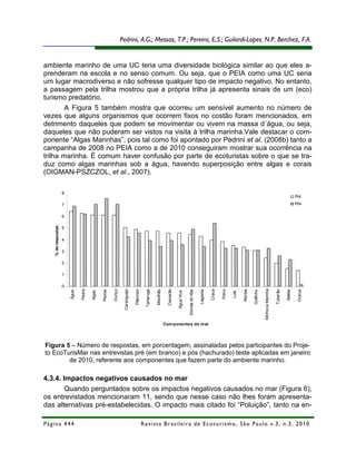 Pedrini, A.G.; Messas, T.P.; Pereira, E.S.; Guilardi-Lopes, N.P. Berchez, F.A.


ambiente marinho de uma UC teria uma diversidade biológica similar ao que eles a-
prenderam na escola e no senso comum. Ou seja, que o PEIA como uma UC seria
um lugar macrodiverso e não sofresse qualquer tipo de impacto negativo. No entanto,
a passagem pela trilha mostrou que a própria trilha já apresenta sinais de um (eco)
turismo predatório.
        A Figura 5 também mostra que ocorreu um sensível aumento no número de
vezes que alguns organismos que ocorrem fixos no costão foram mencionados, em
detrimento daqueles que podem se movimentar ou vivem na massa d´água, ou seja,
daqueles que não puderam ser vistos na visita à trilha marinha.Vale destacar o com-
ponente “Algas Marinhas”, pois tal como foi apontado por Pedrini et al. (2008b) tanto a
campanha de 2008 no PEIA como a de 2010 conseguiram mostrar sua ocorrência na
trilha marinha. É comum haver confusão por parte de ecoturistas sobre o que se tra-
duz como algas marinhas sob a água, havendo superposição entre algas e corais
(OIGMAN-PSZCZOL, et al., 2007).

                    8
                                                                                                                                                                                                                                                      Pré

                    7                                                                                                                                                                                                                                 Pós


                    6
   % de respostas




                    5

                    4

                    3

                    2

                    1

                    0
                                                                                                                     Camarão




                                                                                                                                                                                                                 Minhoca Marinha
                                                                                                                                           Estrela do Mar
                               Pedra




                                                        Ouriço

                                                                  Caranguejo

                                                                               Plâncton

                                                                                            Tartaruga

                                                                                                        Mexilhão




                                                                                                                                                                      Craca

                                                                                                                                                                              Polvo




                                                                                                                                                                                             Moreia




                                                                                                                                                                                                                                   Tubarão
                                               Peixes




                                                                                                                                                                                                                                                       Outros
                                                                                                                                                            Lagosta




                                                                                                                                                                                                      Golfinho




                                                                                                                                                                                                                                             Baleia
                        Água




                                       Algas




                                                                                                                               Água Viva




                                                                                                                                                                                      Lula




                                                                                                                   Com ponentes do m ar




Figura 5 – Número de respostas, em porcentagem, assinaladas pelos participantes do Proje-
to EcoTurisMar nas entrevistas pré (em branco) e pós (hachurado) teste aplicadas em janeiro
        de 2010, referente aos componentes que fazem parte do ambiente marinho.

4.3.4. Impactos negativos causados no mar
        Quando perguntados sobre os impactos negativos causados no mar (Figura 6),
os entrevistados mencionaram 11, sendo que nesse caso não lhes foram apresenta-
das alternativas pré-estabelecidas. O impacto mais citado foi “Poluição”, tanto na en-

Página 444                                                                                R e vi st a B r as i le i r a d e E c ot u r i s mo , S ã o P au lo v .3 , n .3 , 2 0 1 0
 
