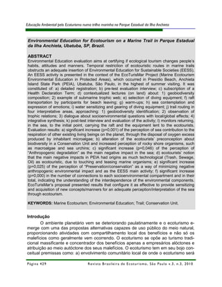 Educação Ambiental pelo Ecoturismo numa trilha marinha no Parque Estadual da Ilha Anchieta



 Environmental Education for Ecotourism on a Marine Trail in Parque Estadual
 da Ilha Anchieta, Ubatuba, SP, Brazil.

 ABSTRACT
 Environmental Education evaluation aims at certifying if ecological tourism changes people’s
 habits, attitudes and manners. Temporal restriction of ecotouristic routes in marine trails
 obstructs an adequate insertion of Environmental Education for Sustainable Societies (EESS).
 An EESS activity is presented in the context of the EcoTurisMar Project (Marine Ecotourism
 Environmental Education in Protected Areas), which occurred in Presídio Beach, Anchieta
 Island State Park (PEIA), Ubatuba, São Paulo, in the highest of summer visiting. It was
 constituted of: a) detailed registration; b) pre-test evaluation interview; c) subscription of a
 Health Declaration Term; d) contextualized lectures (on land) about: 1) geobiodiversity
 composition; 2) example of submarine trophic web; e) selection of diving equipment; f) raft
 transportation by participants for beach leaving; g) warm-ups; h) sea contemplation and
 expression of emotions; i) water sensitizing and gearing of diving equipment; j) trail routing in
 four interpretative areas, approaching: 1) geobiodiversity identification; 2) observation of
 trophic relations; 3) dialogue about socioenvironmental questions with local/global effects; 4)
 integrative synthesis; k) post-test interview and evaluation of the activity; l) monitors returning,
 in the sea, to the initial point, carrying the raft and the equipment lent to the ecotourists.
 Evaluation results: a) significant increase (p=0,001) of the perception of sea contribution to the
 respiration of other existing living beings on the planet, through the disposal of oxygen excess
 produced by inhabitant microalgae; b) alteration of the ecotourists’ preconception about
 biodiversity in a Conservation Unit and increased perception of rocky shore organisms, such
 as macroalgae and sea urchins; c) significant increase (p=0,046) of the perception of
 “Anthropogenic degradation” as the main negative impact in the sea; d) ecotourists’ notion
 that the main negative impacts in PEIA had origins as much technological (Trash, Sewage,
 Oil) as ecotouristic, due to touching and teasing marine organisms; e) significant increase
 (p=0,025) of the perception of “Preservation/conservation” as a way of minimizing negative
 anthropogenic environmental impact and as the EESS main activity; f) significant increase
 (p=0,000) in the number of connections to each socioenvironmental compartment and in their
 total, indicating the understanding of the interdependence of the environmental components.
 EcoTurisMar’s proposal presented results that configure it as effective to provide sensitizing
 and acquisition of new concepts/manners for an adequate perception/interpretation of the sea
 through ecotourism.

 KEYWORDS: Marine Ecotourism; Environmental Education; Trail; Conservation Unit.


Introdução
        O ambiente planetário vem se deteriorando paulatinamente e o ecoturismo e-
merge com uma das propostas alternativas capazes de uso público do meio natural,
proporcionando atividades com compartilhamento local dos benefícios e não só os
malefícios como geralmente vem ocorrendo. O ecoturismo se opõe ao turismo tradi-
cional massificante e concentrador dos benefícios apenas a empresários alóctones e
atribuição ao meio autóctone dos seus malefícios. O ecoturismo tem em seu bojo con-
ceitual premissas como: a) envolvimento comunitário local de onde o ecoturismo será

Página 429                            R e vi st a B r as i le i r a d e E c ot u r i s mo , S ã o P au lo v .3 , n .3 , 2 0 1 0
 