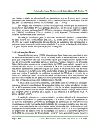 Pedrini, A.G.; Messas, T.P.; Pereira, E.S.; Guilardi-LopesR.; Costa, N. M.F.A.
                                                                        Malta, R. , N.P. Berchez, C .



nos haviam gostado, as alternativas foram assinaladas apenas 9 vezes, sendo que os
pôsteres foram assinalados 5 vezes (55,55%), a sensibilização foi assinalada 3 vezes
(33,33%) e a alternativa “outras” foi assinalada 1 vez (11,11%).
       Em relação aos monitores a avaliação foi positiva, sendo que as alternativas
dadas foram assinaladas 87 vezes pelos participantes. Os monitores foram considera-
dos claros em suas explanações (31,03% das respostas), simpáticos (31,03%), objeti-
vos (29,88%), humildes (4,60%) ou perfeitos (1,10%). Apenas 2,3% das respostas in-
dicaram os monitores como confusos.
       Em relação à avaliação geral da atividade, a mesma foi avaliada como excelen-
te pela maioria dos entrevistados (75,55%), ou ainda como ótima (17,77%), boa
(4,44%) ou regular (2,22%) pelos demais. Dentre as sugestões, oito participantes a-
pontaram para o aumento no tempo da atividade, 3 acharam a divulgação deficitária e
1 sugeriu ampliar a fase de capacitação para o mergulho

5. Considerações Finais
       Segundo Berchez et al. (2007), atividades de EAM devem ser conceitual e ope-
racionalmente bem embasadas, dentro de modelos educacionais definidos e testados,
para que seu potencial não seja subutilizado e para que não provoquem ações contrá-
rias às efetivamente esperadas, como por exemplo, impactos negativos no ambiente.
Não é fácil avaliar o sucesso de uma atividade de EAMC, pois o efeito causado no vi-
sitante não será sentido no local da atividade. A EA é um processo de reflexão e seus
resultados aparecem no cotidiano daquele que sofreu a influência deste tipo de inicia-
tiva. A atividade de EASS numa trilha ecoturística precisa ter condições adequadas
para sua prática. A avaliação da qualidade conceitual da EASS (se o conceito for e-
quivocado todo o processo certamente o será também) numa trilha interpretativa se-
gundo cada contexto de um percurso deve apresentar atributos conceituais, adapta-
dos dos principais pressupostos pedagógicos do TEASS.
       A atividade Ecoturismar acrescentou à atividade-base do TrilhaSub a sensoper-
cepção e os baneres contextuais da geobiodiversidade que juntas agradaram em cer-
ca de 49% aos ecoturistas. O restante (51%) coube às paradas interpretativas que é
uma atividade tradicional de trilhas interpretativas/educativas como já mencionadas
por Wegner (2002) e Berchez et al. (2005) e cuja eficácia já é conhecida (COSTA,
2006; NEIMAN, 2007).
      A avaliação efetuada no presente trabalho permitiu a identificação de acertos e
desacertos no processo da presente pesquisa. Os acertos podem ser apresentados:
a) aumento significativo (p=0,001) da percepção da contribuição do mar através das
microalgas que nele vivem pela disponibilização do excesso de oxigênio que elas pro-
duzem para a respiração de outros seres existentes no planeta; b) alteração da pré-
concepção dos ecoturistas sobre a biodiversidade em uma UC e a maior percepção
de organismos do costão como as macroalgas e os ouriços; c) aumento significativo
(p=0,046) da percepção da “Degradação Humana” como principal impacto negativo

Página 450                      R e vi st a B r as i le i r a d e E c ot u r i s mo , S ã o P au lo v .3 , n .3 , 2 0 1 0
 