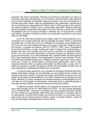 Pedrini, A.G.; Messas, T.P.; Pereira, E.S.; Guilardi-Lopes, N.P. Berchez, F.A.


perguntas não foram respondidas. Percebeu-se durante as entrevistas que alguns e-
coturistas respondiam às perguntas de má vontade e mal-humorados. Nas perguntas
em que havia sugestões de respostas (algumas erradas e isso era comunicado ao e-
coturista para evitar aceitar todas as possibilidades) eles respondiam rapidamente e
não se concentravam adequadamente. Desse modo, é difícil se esperar dos ecoturis-
tas reativos qualquer mudança como as pretendidas pela EASS. Apenas ecoturistas
proativos poderão acrescentar informações e ter ricas vivências e assim dar um salto
de qualidade para que se possa perceber o ambiente sob um novo prisma e mudar
seus hábitos, posturas e condutas e pensar uma sociedade sustentável e mais equâ-
nime à humanidade.
        E, por fim, além das questões acima citadas, pode ter havido problemas na co-
municação entre monitor-ecoturista, face às limitações do tempo. Porém, é importante
considerar que o monitor tem de ser um intérprete da mensagem que se deseja trans-
mitir e tem de criar uma empatia entre ele e o seu grupo, recriando a magia do educa-
dor primitivo, o contador de histórias (PILETTI; PILETTI, 1995). Para a transferência
de conceitos formativos, ou seja, aqueles que visam à mudança de comportamento, o
monitor deve atuar como modelo, pois é ele que dá o exemplo a ser seguido (HADEL,
2010) e, por isso, deve estar plenamente consciente do papel que representa para o
grupo que acompanha. Sua responsabilidade não é apenas repetir conceitos aprendi-
dos na sua capacitação teórica, mas contextualizar o máximo suas preleções. Porém,
é durante essa atividade prática que é refletida ao final de cada dia por seus supervi-
sores que o monitor vai sendo forjado e continuamente aperfeiçoado. Assim, a dife-
rença de propósitos entre os projetos pode também ter influenciado, ou seja, pelo Tri-
lhaSub de capacitar na prática monitores de EAM e do EcoTurisMar de testar uma de
suas propostas de metodologia de EASS para o ecoturismo.
      O presente artigo apresentou uma proposta de Educação Ambiental para Soci-
edades Sustentáveis através de uma atividade que será posteriormente incluída num
produto ecoturístico marinho. A proposta do Projeto EcoTurisMar se parece com a ati-
vidade de Educação Ambiental Marinha do Projeto TrilhaSub da Universidade de São
Paulo, diferindo por possuir atividades de sensopercepção da contemplação do mar e
uma fase de comunicação de informações contextuais sobre a geobiodiversidade e
uma teia alimentar marinha, envolvendo elementos abióticos e bióticos.
       O objetivo de testar a EASS aliada a uma proposta de ecoturismo marinho cal-
cada numa atividade de EA na Trilha Marinha do PEIA - um dos produtos pedagógi-
cos do TrilhaSub/USP – foi factível. As análises com foco avaliador permitiram identifi-
car mais acertos que imperfeições. Mais testes são necessários no contexto onde se-
rá desenvolvido o produto EcoTurisMar que tenciona envolver a comunidade local e
gerar renda para os atores sociais envolvidos, sendo o presente trabalho o relato de
uma das abordagens planejadas para a trilha marinha.




Página 452                       R e vi st a B r as i le i r a d e E c ot u r i s mo , S ã o P au lo v .3 , n .3 , 2 0 1 0
 