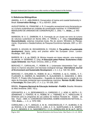 Educação Ambiental pelo Ecoturismo numa trilha marinha no Parque Estadual da Ilha Anchieta



6. Referências Bibliográficas
AMARAL, A. C. Z.; JABLONSKI,S. Conservation of marine and coastal biodiversity in
Brazil. Conservation Biology, v. 19, p. 625-631, 2005.

AUGUSTOWSKI, M.; FRANCINE Jr, R. O mergulho recreacional como ferramenta pa-
ra o turismo sustentável em unidades de conservação marinhas. In: CONGRESSO
BRASILEIRO DE UNIDADES DE CONSERVAÇÃO, 3., 2002, 1 v., Anais..., p. 443-
452.

BARBOSA, M. A. C.; ZAMBONI, R. A. Formação de um cluster em torno do turismo
de natureza sustentável em Bonito (MS). In: TIRONI, L. F. (Org.) Industrialização
Descentralizada: sistemas industriais locais. Rio de Janeiro: Ministério do Planeja-
mento, Orçamento e Gestão/Instituto de Pesquisa Econômica Aplicada, 2001, p. 451-
498.

BAKER, S.; KOUSIS, M.; RICHARDSON, D.; YOUNG, S. The politics of sustainable
development: theory, policy and practice within the European Union. London:
Routledge, 1997. 261p.

BARROS, M. I. A. de; DINES, M. Mínimo impacto em áreas naturais: uma mudança
de attitude. In: SERRANO, C. (Org.) A Educação pelas Pedras: Ecoturismo e Edu-
cação Ambiental. São Paulo: Chronos, 2000. p. 47-84.

BERCHEZ, F.; CARVALHAL, F.; ROBIM, M. J. Underwater interpretative Trail – gui-
dance to improve education and decrease ecological damage. International Journal
of Environment and Sustainable Development, v. 4, n. 2, p. 128-139. 2005.

BERCHEZ, F.; GHILARDI, N.; ROBIM, M. de J.; PEDRINI, A. de G.; HADEL, V. F.;
FLUKIGER, G.; SIMÕES, M.; MAZZARO, R.; KLAUSENER, C.; SANCHES, C.; BES-
PALEC, P. Projeto trilha Subaquática – Sugestão de diretrizes para a criação de mo-
delos de Educação Ambiental para ecossistemas marinhos. Revista OLAM, Ciência
e Tecnologia, Rio Claro (SP), v.7, n. 2, p. 181-208, 2007.

BRASIL. Programa Nacional de Educação Ambiental - ProNEA. Brasília: Ministério
do Meio Ambiente. 2005. 102 p.

CERVANTES, A. L. A.; BERGAMASCO, A.; CARDOSO, C. J.; AOKI, H.; MOTA, I. S.;
ADAMENAS, J.; FONTES, M. A.; ROBIM, M. J.; TABANEZ, M. F.; HERCULANI, S.
Diretrizes para os programas de uso público do Instituto Florestal do Estado de
São Paulo – SMA. In: CONGRESSO NACIONAL SOBRE ESSENCIAS NATIVAS, 2.,
1992, Anais..., , v. 4, p. 1076-1080.

CORIOLANO, L. N. T., ARAÚJO, A. M. M., VASCONCELOS, F. P.; ALMEIDA, H. M.
de; ROCHA, A. M.; GONÇALVES, A.; LIMA, A. C. G., QUINTILIANO, A. B., SAMPAI-
O, C. F., MENDES, E. G., NASCIMENTO, I. V. O.; GONÇALVES, M. M. de P., NETO,
Página 453                            R e vi st a B r as i le i r a d e E c ot u r i s mo , S ã o P au lo v .3 , n .3 , 2 0 1 0
 