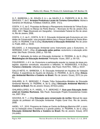 Pedrini, A.G.; Messas, T.P.; Pereira, E.S.; Guilardi-Lopes,R.; Costa, N. M. C.
                                                                          alta, R. N.P. Berchez, F.A.



G. F., BARBOSA, L. M., SOUZA, E. A. L. de, SALES, E. A., PARENTE, K. M. N., RO-
DRIGUES, T. da C. Arranjos Produtivos Locais do Turismo Comunitário: Atores e
Cenários em Mudança. Fortaleza: EdUECe, 2009. 312 p.
COSTA, V. C. da C. Propostas de Manejo e Planejamento Ambiental de Trilhas Ecotu-
rísticas: Um Estudo no Maciço da Pedra Branca – Município do Rio de Janeiro (RJ).
2006. 325 f. Tese (Doutorado em Geografia) - Universidade Federal do Rio de Janei-
ro, Rio de Janeiro, 2006.
COSTA, V. C. da C.; COSTA, N. M. C. Educação Ambiental pelo Ecoturismo em Uni-
dades de Conservação: uma proposta efetiva para o Parque Estadual da Pedra Bran-
ca-RJ. In: PEDRINI, A de G.(Org.) Ecoturismo e Educação Ambiental. Rio de Janei-
ro: Publit, 2005. p. 39-65.
DELGADO, J. A Interpretação Ambiental como Instrumento para o Ecoturismo. In:
SERRANO, C.M.T.; (Org.) A educação pelas pedras: ecoturismo e educação ambi-
ental. São Paulo: Chronos, 2000, p. 155-169.
DIAZ, P. Aplicação do lúdico em Educação Ambiental. In: PEDRINI, A. de G. (Org.)
Metodologias em Educação Ambiental. Petrópolis: Vozes, 2007, p. 95-125.
FIGUEIREDO, J. A V. de. Ecoturismo e participação popular no manejo de áreas pro-
tegidas: aspectos conceituais, educativos e reflexões. In: RODRIGUES, A B.(Org.)
Turismo e Ambiente: reflexões e propostas. São Paulo: HUCITEC, 1999, p. 55-67.
GALLO NETO, H.; BARBOSA, C. B. Educação Ambiental em Aquários de Visitação
Pública: A experiência do Aquário de Ubatuba. In: PEDRINI, A. de G. (Org.) Educa-
ção Ambiental Marinha e Costeira no Brasil. Rio de Janeiro: Eduerj, 2010 (no pre-
lo).
GHILARDI, N. P.; BERCHEZ, F. Projeto Trilha Subaquática–Modelos de Educação
Ambiental Marinha. In: PEDRINI, A. de G. (Org.) Educação Ambiental Marinha e
Costeira no Brasil. Rio de Janeiro: Eduerj, 2010(no prelo).
GHILARDI-LOPES, N. P.; HADEL, V. F.; BERCHEZ, F. Guia para Educação Ambi-
ental em Costões Rochosos. São Paulo: Associação Projeto Ecossistemas Costei-
ros, 2007. 95 p.
GOUVEIA, M. T. J. (Org) Educação para conservação de recifes: Manual de capa-
citação do professor em Educação Ambiental. Projeto Coral Vivo. Rio de Janeiro.
2008.
HADEL, V.F., 2010. Programa de Visitas ao Centro de Biologia Marinha-USP: o moni-
tor na mediação entre a Academia e o grande público. In: PEDRINI, A. de G. (Org.)
Educação Ambiental Marinha e Costeira no Brasil. Rio de Janeiro: Eduerj, 2010
(no prelo).

Página 454                     R e vi st a B r as i le i r a d e E c ot u r i s mo , S ã o P au lo v .3 , n .3 , 2 0 1 0
 