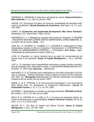 Educação Ambiental pelo Ecoturismo numa trilha marinha no Parque Estadual da Ilha Anchieta



HEEMANN, A.; HEEMANN, N. Natureza e percepção de valores. Desenvolvimento e
Meio Ambiente, n. 7, p. 109-112, jan./jun. 2003.

HINTZE, H.C. Ecoturismo na Cultura de Consumo: possibilidade de educação ambi-
ental ou espetáculo?. Revista Brasileira de Ecoturismo, São Paulo, v.2, n.1, p.57-
100. 2008.

HONEY, M. Ecotourism and Sustainable Development: Who Owns Paradise?.
Washington, D.C.: Island Press, 1999, p. 22-23.

KAWAMOTO Jr, L. T. Mitigação de impactos decorrentes de mergulhos. In: ENGEMA
- ENCONTRO NACIONAL SOBRE GESTAO EMPRESARIAL E MEIO AMBIENTE, 8.,
nov.2005, Rio de Janeiro, Anais...,15 p.

LIMA, M. L. P.; SCHMIDT, A., CHAMAS, C. C., WEGNER, E. Implantação de Trilhas
Subaquáticas Guiadas na Ilha do Campeche, Florianópolis-Sc. In: ENCONTRO NA-
CIONAL DE GERENCIAMENTO COSTEIRO, 1., Florianópolis, 2006, Anais..., Agên-
cia Brasileira de Gerenciamento Costeiro, 2006, 4 p.

LÜCK, M. Education on marine mammal tours as agent for conservation-but do
tourists want to be educated? Ocean & Coastal Management, v. 46, p. 943-956,
2003.

LUIZ Jr., O. Interações entre mergulhadores autônomos e peixes recifais aumenta a
taxa de predação sobre Abdudefduf saxatilis, In: ENCONTRO BRASILEIRO DE ICTI-
OLOGIA, 17., 2007, Itajaí, Resumos..., UNIVALI/SC.

MACHADO, G. E. M. Subsídios para implantação de uma trilha subaquática na Ense-
ada do Cambury – Núcleo Picinguaba: Parque Estadual da Serra do Mar (Ubatuba-
SP). 2007. 52 f. Monografia (Especialização em Ciências Ambientais) -Universidade
Federal do Rio de Janeiro, Rio de Janeiro. 2007.

MADIN, E. M. P.; FENTON, D. M. Environmental Interpretation in the Great Barrier
Reef Marine Park: An Assessment of Programme Effectiveness. Journal of
Sustainable Tourism, v. 12, n. 2, p. 121-137, 2004.

MATAREZI, J. Despertando os sentidos da educação ambiental. EDUCAR em Revis-
ta, Curitiba, n. 27, p. 181-199. Jan-Jun 2006.

MELO, R. S.; CRISPIM, M. C. e LIMA, E. R. V. O turismo em ambientes recifais: em
busca da transição para a sustentabilidade. Caderno Virtual de Turismo, Rio de Ja-
neiro, v. 5, n. 4, p. 34-42. 2005.

MILLER, M. L. The Rise of Coastal and Marine Tourism. Ocean & Coastal
Management, v. 20, p. 181-199, 1993.

Página 455                            R e vi st a B r as i le i r a d e E c ot u r i s mo , S ã o P au lo v .3 , n .3 , 2 0 1 0
 