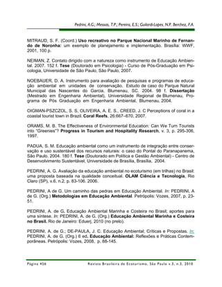 Pedrini, A.G.; Messas, T.P.; Pereira, E.S.; Guilardi-Lopes, N.P. Berchez, F.A.


MITRAUD, S. F. (Coord.) Uso recreativo no Parque Nacional Marinho de Fernan-
do de Noronha: um exemplo de planejamento e implementação. Brasília: WWF,
2001, 100 p.

NEIMAN, Z. Contato dirigido com a natureza como instrumento de Educação Ambien-
tal. 2007. 152 f. Tese (Doutorado em Psicologia) - Curso de Pós-Graduação em Psi-
cologia, Universidade de São Paulo, São Paulo, 2007.

NOEBAUER, D. A. Instrumento para avaliação de pesquisas e programas de educa-
ção ambiental em unidades de conservação. Estudo de caso do Parque Natural
Municipal das Nascentes do Garcia, Blumenau, SC. 2004. 98 f. Dissertação
(Mestrado em Engenharia Ambiental), Universidade Regional de Blumenau, Pro-
grama de Pós Graduação em Engenharia Ambiental, Blumenau, 2004.

OIGMAN-PSZCZOL, S. S, OLIVEIRA, A. E. S., CREED. J. C Perceptions of coral in a
coastal tourist town in Brazil. Coral Reefs, 26:667–670, 2007.

ORAMS, M. B. The Effectiveness of Environmental Education: Can We Turn Tourists
into “Greenies”? Progress in Tourism and Hospitality Research, v. 3, p. 295-306,
1997.

PADUA, S. M. Educação ambiental como um instrumento de integração entre conser-
vação e uso sustentável dos recursos naturais: o caso do Pontal do Paranapanema,
São Paulo. 2004. 180 f. Tese (Doutorado em Política e Gestão Ambiental) - Centro de
Desenvolvimento Sustentável, Universidade de Brasília, Brasília, 2004.

PEDRINI, A. G. Avaliação da educação ambiental no ecoturismo (em trilhas) no Brasil:
uma proposta baseada na qualidade conceitual. OLAM Ciência e Tecnologia, Rio
Claro (SP), v.6, n.2, p. 83-106. 2006.

PEDRINI, A de G. Um caminho das pedras em Educação Ambiental. In: PEDRINI, A
de G. (Org.) Metodologias em Educação Ambiental. Petrópolis: Vozes, 2007, p. 23-
51.

PEDRINI, A. de G. Educação Ambiental Marinha e Costeira no Brasil; aportes para
uma síntese. In: PEDRINI, A. de G. (Org.) Educação Ambiental Marinha e Costeira
no Brasil. Rio de Janeiro: Eduerj, 2010 (no prelo).

PEDRINI, A. de G.; DE-PAULA, J. C. Educação Ambiental; Críticas e Propostas. In:
PEDRINI, A. de G. (Org.) 6 ed. Educação Ambiental: Reflexões e Práticas Contem-
porâneas. Petrópolis: Vozes, 2008, p. 88-145.




Página 456                     R e vi st a B r as i le i r a d e E c ot u r i s mo , S ã o P au lo v .3 , n .3 , 2 0 1 0
 