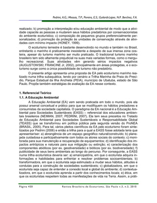 Pedrini, A.G.; Messas, T.P.; Pereira, E.S.; Guilardi-Lopes, N.P. Berchez, F.A.


realizado; b) promoção a interpretação e/ou educação ambiental de modo que a ativi-
dade capacite as pessoas a mudarem seus hábitos predatórios por conservacionistas
do ambiente ecoturístico; c) composição de pequenos grupos preferencialmente per-
sonalizados; d) promoção da proteção às unidades de conservação através de ativi-
dades com mínimo impacto (HONEY, 1999).
        O ecoturismo terrestre é bastante desenvolvido no mundo e também no Brasil,
entretanto o marinho é praticamente inexistente a despeito de sua imensa zona cos-
teira, apesar do turismo marinho ser muito praticado. O tradicional turismo marinho
brasileiro tem sido altamente prejudicial na suas mais variadas formas, como o mergu-
lho recreacional. Suas atividades vêm gerando sérios impactos negativos
(AUGUSTOWSKI; FRANCINE Jr, 2002), principalmente em áreas protegidas, e o eco-
turismo surge como a única possibilidade de turismo não predatório.
        O presente artigo apresenta uma proposta de EA pelo ecoturismo marinho rea-
lizado numa trilha subaquática, tendo por cenário a Trilha Marinha da Praia do Presí-
dio, Parque Estadual da Ilha Anchieta (PEIA), município de Ubatuba, estado de São
Paulo. Propõe também estratégias de avaliação da EA nesse contexto.

1. Referencial Teórico
1.1. A Educação Ambiental
       A Educação Ambiental (EA) vem sendo praticada em todo o mundo, pois ela
possui arsenal conceitual e prático para que se modifiquem os hábitos predadores e
consumistas da sociedade capitalista. O paradigma da EA nacional é a Educação Am-
biental para Sociedades Sustentáveis (EASS) – referencial dos educadores ambien-
tais brasileiros (NEIMAN, 2007; PEDRINI, 2007). Ela tem seus preceitos no Tratado
de Educação Ambiental para Sociedades Sustentáveis e Responsabilidade Global
(TEASS) que se transformou em política pública pela segunda versão do ProNEA
(BRASIL, 2005). Para tal, vários pleitos científicos da EA pelo ecoturismo foram sinte-
tizados por Pedrini (2006) e então a trilha para a qual a EASS fosse adotada teria que
apresentar/ser: a) abrangência de um espaço geográfico natural/construído; b) plane-
jada cuidadosa e participativamente com todos os atores sociais do contexto; c) moni-
torada para sua manutenção e recuperação de equipamentos; d) identificação dos im-
pactos antrópicos e naturais para sua mitigação ou extinção; e) caracterização dos
componentes abióticos (por ex. geodiversidade) e bióticos (por ex. biodiversidade); f)
publicidade de seus bens ambientais ao longo do percurso. Por conseguinte, a EASS
numa trilha ecoturística deveria ser: a) emancipatória, em que o ecoturista adquira in-
formações e habilidades para enfrentar e resolver problemas socioambientais; b)
transformadora, em que o ecoturista seja estimulado a mudar seus hábitos, atitudes e
condutas para a construção de sociedades sustentáveis; c) globalizadora, em que o
ecoturista seja capaz de entender a conexão local e global do ambiente; d) contextua-
lizadora, em que o ecoturista aprenda a partir dos conhecimentos locais; e) ética, em
que os ecoturistas respeitem todas as manifestações de vida na Terra. Assim, a práti-


Página 430                      R e vi st a B r as i le i r a d e E c ot u r i s mo , S ã o P au lo v .3 , n .3 , 2 0 1 0
 