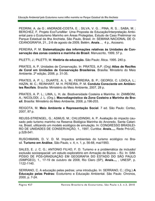 Educação Ambiental pelo Ecoturismo numa trilha marinha no Parque Estadual da Ilha Anchieta



PEDRINI, A. de G ; ANDRADE-COSTA, E. ; SILVA, V. G. ; PINA, R. S. ; SABA, M. ;
BERCHEZ, F. Projeto EcoTurisMar: Uma Proposta de Educação/Interpretação Ambi-
ental para o Ecoturismo Marinho em Áreas Protegidas. Estudo de Caso Preliminar no
Parque Estadual da Ilha Anchieta, São Paulo, Brasil. In: SEMANA NACIONAL DE O-
CEANOGRAFIA, 21., 2-8 de agosto de 2009, Belém, Anais..., 4 p., Aoceano.

PEREIRA, P. M. Sistematização das informações relativas às Unidades de Con-
servação das zonas costeira e marinha do Brasil. Manuscrito, 1999, 57 p.

PILETTI, J.; PILETTI, M. História da educação. São Paulo: Ática. 1995. 240 p.

PRATES, A. P. Unidades de Conservação. In: PRATES, A.P. (Org) Atlas de Recifes
de Coral em Unidades de Conservação Brasileiras. Brasília: Ministério do Meio
Ambiente. 2ª edição, 2006, p. 31-35.

PRATES, A. P. L.; DUARTE, A. L. M.; FERREIRA, B. P.; GEORGI, C. LOIOLA, L.;
HAZIN, M. C.; REINHART, M. H. PEREIRA, P. M. Conduta Consciente em Ambien-
tes Recifais. Brasília: Ministério do Meio Ambiente, 2007, 28 p.

PRATES, A. P. L.; LIMA, L. H. de. Biodiversidade Costeira e Marinha. In: ZAMBONI,
A.; NICOLODI, J. L. (Org.). Macrodiagnóstico da Zona Costeira a Marinha do Bra-
sil. Brasília: Ministério do Meio Ambiente, 2008, p.196-203.

REIGOTA, M. Meio Ambiente e Representação Social. 7 ed. São Paulo: Cortez,
2007, 87 p.

REUSS-STRENGEL, G.; ASMUS, M.; CHLUDINSKI, A. P. Avaliação do impacto cau-
sado pelo turismo marinho na Reserva Biológica Marinha do Arvoredo, Santa Catari-
na, Brasil, utilizando um modelo ecológico de simulação. In: CONGRESSO BRASILEI-
RO DE UNIDADES DE CONSERVAÇÃO, 1., 1997, Curitiba: Anais...,. Rede Pró-UC,
p.528-541.

RUSCHMANN, D. V. D. M. Impactos ambientais do turismo ecológico no Bra-
sil. Turismo em Análise, São Paulo, v. 4, n. 1, p. 56-68, mai/1993.

SALES, E. J. C. G.; ANTONIO FILHO, F. D. Turismo e a problemática da inclusão/
exclusão socioespacial: um estudo exploratório em Armação de Búzios – RJ. In: SIM-
PÓSIO DE PÓS-GRADUAÇÃO EM GEOGRAFIA DO ESTADO DO SÃO PAULO
(SIMPGEO), 1., 17-19 de outubro de 2008, Rio Claro (SP), Anais..., , UNESP, p.
1122-1140.

SERRANO, C. A educação pelas pedras; uma introdução. In: SERRANO, C.; (Org.) A
Educação pelas Pedras: Ecoturismo e Educação Ambiental. São Paulo: Chronos,
2000, p. 7-24.

Página 457                            R e vi st a B r as i le i r a d e E c ot u r i s mo , S ã o P au lo v .3 , n .3 , 2 0 1 0
 