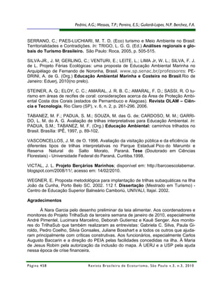 Pedrini, A.G.; Messas, T.P.; Pereira, E.S.; Guilardi-Lopes, N.P. Berchez, F.A.


SERRANO, C.; PAES-LUCHIARI, M. T. D. (Eco) turismo e Meio Ambiente no Brasil:
Territorialidades e Contradições. In: TRIGO, L. G. G. (Ed.) Análises regionais e glo-
bais do Turismo Brasileiro. São Paulo: Roca, 2005, p. 505-515.

SILVA-JR., J. M; GERLING, C.; VENTURI, E.; LEITE, L.; LIMA Jr, W. L.; SILVA, F. J.
de L. Projeto Férias Ecológicas: uma proposta de Educação Ambiental Marinha no
Arquipélago de Fernando de Noronha, Brasil. www.sp.senac.br/professores: PE-
DRINI, A. de G. (Org.) Educação Ambiental Marinha e Costeira no Brasil.Rio de
Janeiro: Eduerj, 2010(no prelo).

STEINER, A. Q.; ELOY, C. C.; AMARAL, J. R. B. C.; AMARAL, F. D.; SASSI, R. O tu-
rismo em áreas de recifes de coral: considerações acerca da Área de Proteção Ambi-
ental Costa dos Corais (estados de Pernambuco e Alagoas). Revista OLAM – Ciên-
cia e Tecnologia, Rio Claro (SP), v. 6, n. 2, p. 261-296. 2006.

TABANEZ, M. F.; PADUA, S. M.; SOUZA, M. das G. de; CARDOSO, M. M.; GARRI-
DO, L. M. do A. G. Avaliação de trilhas interpretativas para Educação Ambiental. In:
PADUA, S.M.; TABANEZ, M. F. (Org.) Educação Ambiental: caminhos trilhados no
Brasil. Brasília: IPÊ, 1997, p. 89-102.

VASCONCELLOS, J. M. de O. 1998. Avaliação da visitação pública e da eficiência de
diferentes tipos de trilhas interpretativas no Parque Estadual Pico do Marumbi e
Reserva Natural do Salto Morato, Paraná. Tese (Doutorado em Ciências
Florestais) - Universidade Federal do Paraná, Curitiba.1998.

VICTAL, J. L. Projeto Berçários Marinhos; disponível em: http://barcoescolabemar.
blogspot.com/2008/11/; acesso em: 14/02/2010.

WEGNER, E. Proposta metodológica para implantação de trilhas subaquáticas na Ilha
João da Cunha, Porto Belo SC. 2002. 112 f. Dissertação (Mestrado em Turismo) -
Centro de Educação Superior Balneário Camboriú, UNIVALI, Itajaí. 2002.

Agradecimentos

       À Nara Garcia pelo desenho preliminar da teia alimentar. Aos coordenadores e
monitores do Projeto TrilhaSub da terceira semana de janeiro de 2010, especialmente
André Pimentel, Lucimara Marcelino, Deborah Gutierrez e Kauê Senger. Aos monito-
res do TrilhaSub que também realizaram as entrevistas: Gabriela C. Silva, Paula Gi-
roldo, Pedro Coelho, Silvia Gonsales, Juliane Bosshart e a todos os outros que ajuda-
ram principalmente com críticas construtivas. Aos funcionários, especialmente Carlos
Augusto Baccarin e a direção do PEIA pelas facilidades concedidas na ilha. À Maria
de Jesus Robim pela autorização da inclusão do mapa. À UERJ e a USP pela ajuda
nessa época de crise financeira.


Página 458                      R e vi st a B r as i le i r a d e E c ot u r i s mo , S ã o P au lo v .3 , n .3 , 2 0 1 0
 