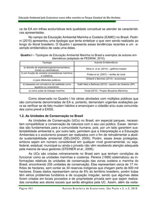 Educação Ambiental pelo Ecoturismo numa trilha marinha no Parque Estadual da Ilha Anchieta



ca de EA em trilhas ecoturísticas terá qualidade conceitual se atender às característi-
cas apresentadas.
       No campo da Educação Ambiental Marinha e Costeira (EAMC) no Brasil, Pedri-
ni (2010) apresentou uma tipologia que tenta sintetizar o que vem sendo realizado ao
longo do litoral brasileiro. O Quadro I apresenta essas tendências recentes e um e-
xemplo emblemático de cada uma delas.

 Quadro I – Tipologias de Educação Ambiental Marinha no Brasil e exemplos de autores em-
                         blemáticos (adaptado de PEDRINI, 2010).
                      Tipologia                                                  Autores Emblemáticos

    a) através de espécies/organismos-bandeira,
                                                                        Silva-Jr. et al. (2010) – golfinho-rotador
               ícones ou carismáticos;
  b) em função de variados ecossistemas marinhos
                                                                         Prates et al. (2007) – recifes de coral
                    e costeiros;
                                                                        Ghilardi e Berchez (2010) - ecoturistas
             c) para diferentes públicos;
   d) baseados em simulacros da realidade como               Gallo Neto e Barbosa (2010) - aquário de Ubatuba (SP)
             aquários ou oceanários;
         e) como aulas de biologia marinha;                           Victal (2010) - Projeto Berçários Marinhos


       Como observado no Quadro I há várias atividades com múltiplos públicos que
são comumente denominadas de EA e, portanto, demandam urgentes avaliações pa-
ra se verificar se de fato mudam hábitos e emancipam o cidadão e/ou suas comunida-
des como prevê a EASS.

1.2. As Unidades de Conservação no Brasil
        As Unidades de Conservação (UCs) no Brasil, em especial parques, necessi-
tam compatibilizar a conservação da natureza com o seu uso público. Essas deman-
das são fundamentais para a comunidade humana, pois, por um lado garantem sus-
tentabilidade ambiental e, por outro lado, permitem que a Interpretação e a Educação
Ambientais e o ecoturismo possam ser realizados com o fim de retroalimentar a aludi-
da sustentabilidade ambiental (DELGADO, 2000). Porém, essas áreas protegidas,
embora sejam em número considerável em qualquer nível governamental, ou seja,
federal, estadual, municipal ou ainda o privado não vêm recebendo atenção adequada
pela maioria de seus gestores (STEINER et al., 2006).
        As UCs são criadas rotineiramente no Brasil sem que tenham condições de
funcionar como as unidades marinhas e costeiras. Pereira (1999) sistematizou as in-
formações relativas às unidades de conservação das zonas costeira e marinha do
Brasil, encontrando 255 unidades de conservação. Elas representam cerca de 17 mi-
lhões de hectares, sem contar as 34 reservas indígenas que chegam perto de 600 mil
hectares. Esses dados representam cerca de 8% do território brasileiro, porém todas
têm sérios problemas fundiários e de ocupação irregular, sendo que algumas delas
foram criadas em locais povoados e de propriedade privada sem que sejam realiza-
das consultas aos atores sociais que serão atingidos pela UC. Assim, além da visita-
Página 431                                  R e vi st a B r as i le i r a d e E c ot u r i s mo , S ã o P au lo v .3 , n .3 , 2 0 1 0
 