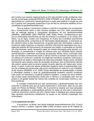Pedrini, A.G.; Messas, T.P.; Pereira, E.S.; Guilardi-Lopes, N.P. Berchez, F.A.


ção turística que impacta negativamente as UCs elas também já têm problemas inter-
nos de conservação ambiental (PRATES, 2006; STEINER, et al., 2006). Muitas vezes,
desconhece-se o patrimônio natural geral que é usado para justificar a criação de uma
UC e apenas com pesquisas posteriores é que de fato se conhecerá detalhes da fun-
cionalidade da geobiodiversidade local.
        Para se realizar o ecoturismo costeiro e marinho é necessário que se disponibi-
lize o conhecimento sobre o meio marinho brasileiro nas UCs. Esse conhecimento
não se restringe apenas à composição taxonômica de sua geobiodiversidade
(AMARAL; JABLONSKI, 2005; PRATES; LIMA, 2008). Porém, considerando-se ape-
nas as informações taxonômicas de UCs há entraves a considerar: a) os nomes cien-
tíficos, via de regra, mudam com frequência; b) muitos dos inventários taxonômicos
são de décadas atrás, compondo-se de informações desatualizadas; c) raramente es-
tão cobertos todos os filos taxonômicos; d) grande parte das informações e dados ta-
xonômicos estão dispersos na literatura científica internacional estrangeira face às e-
xigências estatais de financiamento de pesquisa que exigem a publicação em periódi-
cos internacionais, sendo necessário pagar em moeda estrangeira para acessar a in-
formação; e) cerceamento e criação de entraves para que cientistas façam estudos
socioambientais e obtenham sua licença de pesquisa. Muitas vezes, burocratas esta-
tais com limitado conhecimento sobre a ciência marinha e também não fazendo o me-
nor esforço em conhecer e entender as exigências científicas complicam mais ainda o
levantamento de dados e informações de cada área protegida. Muitas vezes cientistas
vão fazendo seus estudos antes da concessão da licença, pois os fenômenos naturais
não podem esperar pela burocracia estatal, levando algumas até meses para conce-
dê-las. E assim, muitos dos efeitos ambientais negativos sobre a biodiversidade mari-
nha de unidades de conservação são pouco conhecidos em cada UC e por modalida-
de de impacto (PEDRINI, et al., 2009). Essas dificuldades de caracterização e acesso
à informação pretérita e atual da geobiodiversidade brasileira marinha complicam
mais ainda um lastimável e insolúvel problema brasileiro: a perda dos bens ambien-
tais (muitas vezes desconhecidos ainda para a ciência e a sociedade) pelo mal uso
publico e má gestão estatal da maioria das unidades de conservação marinha e cos-
teira brasileiras.
        É condição fundamental que seja caracterizada a geobiodiversidade das UCs
marinhas e costeiras para que se possa implementar o ecoturismo, além de sua apli-
cação em Planos de Manejo. Porém, não é possível se esperar que haja pesquisas
biológicas, geológicas e oceanográficas prévias em todas as UCs para o desenvolvi-
mento do ecoturismo marinho nas UCs. Desse modo, é desejável que nessas equipes
haja cientistas taxonômicos trabalhando na equipe ou em estreita cooperação com
turismólogos.

1.3. O ecoturismo em UCs
       O ecoturismo, no Brasil, vem sendo praticado essencialmente em UCs. O (eco)
turismo marinho e costeiro, segundo Miller (1993) envolveu cerca de 50 milhões de

Página 432                      R e vi st a B r as i le i r a d e E c ot u r i s mo , S ã o P au lo v .3 , n .3 , 2 0 1 0
 