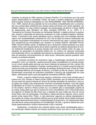 Educação Ambiental pelo Ecoturismo numa trilha marinha no Parque Estadual da Ilha Anchieta


visitantes na década de 1990, apenas no Oceano Pacífico. É um fenômeno que não pode
passar despercebido na sociedade. Porém, tal como o turismo tradicional o ecoturismo
pode propiciar impactos indesejados em UCs (RUSCHMANN, 1993; REUSS-STRENGEL,
et al., 1997). Apesar de seu propósito ser de uma prática compatibilizada com a conserva-
ção e/ou preservação ambiental nem sempre essas premissas vem sendo adotadas. Um
trabalho clássico no meio marinho baseado nos pressupostos de Barros e Dines (2000)
foi desenvolvido pelo Ministério do Meio Ambiente (PRATES, et al., 2007). É a
“Campanha de Conduta Consciente em Ambientes Recifais” e objetiva diminuir a explora-
ção, impacto e destruição de estruturas coralíneas na costa nordeste brasileira. Recente-
mente, o ecoturismo vem sendo alardeado como a solução para uma visitação racionali-
zada e com sustentabilidade ambiental em UCs. Ele se opõe ao turismo massificado das
grandes corporações empresariais do turismo internacional que usam o turismo para ex-
cluir socialmente as comunidades que recebem os turistas (SALES; ANTONIO FILHO,
2008). Serrano (2000), porém, já destacava que o ecoturismo estava perdendo sua capa-
cidade crítica, pois naquela época ele já estava copiando as práticas desastrosas do turis-
mo tradicional massificante ao propor pacotes para consumo rápido e fácil. Ou seja, em-
presários se aproveitam da demanda pública por um turismo na natureza conservada
(principalmente UCs) e na realidade eles apenas se apropriaram da atividade ecoturística
para se beneficiar economicamente por essa busca, oferecendo apenas passeios tradi-
cionais no ambiente silvestre.
         A proposta conceitual do ecoturismo nega a massificação excludente do turismo
predatório, como, por exemplo, aquele promovido pelos transatlânticos em grande escala,
ou em menor escala pelas escunas que levam dezenas de pessoas por dia a várias UCs
costeiras e marinhas brasileiras. Exemplo contemporâneo é a invasão proporcionada por
navios enormes que transportam centenas de pessoas diariamente para a Área de Prote-
ção Ambiental Marinha de Armação de Búzios, no Estado do Rio de Janeiro. Essa espe-
tacularização consumista do ecoturismo possibilita o exercício da massificação em suas
ações, contrariando assim suas prerrogativas conceituais (HINTZE, 2008).
         Porém, o governo federal sempre aponta o ecoturismo como única solução para o
turismo em UCs. Serrano e Paes-Luchiari (2005) comentam que há esforços muito tími-
dos por parte do governo federal em termos de amplas atividades de ecoturismo, pois su-
as ações (se existem) são praticamente invisíveis à sociedade brasileira. Uma das ações
do Ministério do Turismo no contexto do ecoturismo foi a criação de vários pólos pelo Bra-
sil. No entanto, Serrano e Paes-Luchiari (op. cit.) alertam para a necessidade urgente de
se avaliar esses pólos que são na maioria em UCs. Exemplificam com o Pólo Ecoturístico
de Lagamar no Estado de São Paulo que, a despeito de suas metas (há mais de cincos
anos) terem sido de participação comunitária e desenvolvimento regional, pouco conse-
guiram ainda nessa linha. Porém, o mais alarmante, segundo os autores supracitados é
que apesar de constar nas políticas públicas que só pode receber apoio público financeiro
caso haja desenvolvimento local e a regionalização do ecoturismo, os investimentos fede-
rais não levam esses pressupostos em consideração. De fato, o governo federal tem prio-
rizado essencialmente o turismo internacional e não o nacional.
         Atualmente, o ecoturismo tem evoluído dentre suas várias manifestações para u-
ma construção coletiva através de arranjos produtivos locais que são um dos desdobra-


Página 433                            R e vi st a B r as i le i r a d e E c ot u r i s mo , S ã o P au lo v .3 , n .3 , 2 0 1 0
 