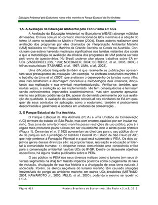 Educação Ambiental pelo Ecoturismo numa trilha marinha no Parque Estadual da Ilha Anchieta



1.5. A Avaliação da Educação Ambiental pelo Ecoturismo em UCs
        A Avaliação da Educação Ambiental no Ecoturismo (AEAE) abrange múltiplas
dimensões. O mais comum no contexto internacional de UCs marinhas é a adoção do
termo IA como no trabalho de Madin e Fenton (2004). Esses autores realizaram uma
avaliação dos programas por eles chamados de Interpretação Ambiental Marinha
(IAM) realizados no Parque Marinho da Grande Barreira de Corais na Austrália. Con-
cluíram que estava havendo mudanças significativas nos turistas visitantes dos corais
e que a metodologia de avaliação da eficácia dos programas de IAM poderia ser feita
pelo envio de questionários. No Brasil, pode-se citar alguns trabalhos sobre EA em
UCs (VASCONCELLOS, 1998; NOEBAUER, 2004; BERCHEZ, et al., 2005, 2007) e
trilhas ecoturísticas (TABANEZ, et al., 1997; LIMA, et al., 2003).
        Uma dificuldade frequente também é que raramente as publicações apresen-
tam seus pressupostos de avaliação. Um exemplo, no contexto ecoturístico marinho é
o trabalho de Lima et al. (2003) que avaliaram o desempenho de turistas numa trilha,
mas não detalharam a abordagem conceitual e metodológica dela emanada, dificul-
tando sua replicação e sua eventual recontextualização. Verifica-se, também, que,
muitas vezes, a avaliação ao ser implementada não tem consequências e terminam
sendo conhecimentos importantes academicamente, mas sem aparente aproveita-
mento nas práticas cotidianas da EA, apesar da demanda permanente por sua avalia-
ção de qualidade. A avaliação da qualidade conceitual das atividades de EA em qual-
quer de seus contextos de aplicação, como o ecoturismo, também é praticamente
desconhecida e geralmente é adotada em unidades de conservação. .

2. O Parque Estadual da Ilha Anchieta.
       O Parque Estadual da Ilha Anchieta (PEIA) é uma Unidade de Conservação
(UC) terrestre do estado de São Paulo, mas com entorno aquático por ser insular ma-
rinho. Sua zona de amortecimento marinha possui restrições de uso público, pois é a
região mais procurada pelos turistas por ser visualmente linda e ainda quase primitiva
(Figura 1). Cervantes et al. (1992) apresentam as diretrizes para o uso público da re-
de de parques sob a jurisdição do Instituto Florestal do Estado de São Paulo (IF-SP)
que hoje pertence à Fundação Florestal e a qual está submetido o PEIA. Os dois ob-
jetivos gerais dessas diretrizes são: a) propiciar lazer, recreação e educação ambien-
tal à comunidade humana; b) despertar nessa comunidade uma consciência crítica
para a conservação ambiental nas/das UCs do IF-SP. Dentre os dezessete objetivos
específicos, há alguns relatos publicados sobre o PEIA.
        O uso público no PEIA nos seus diversos matizes como o turismo (em seus di-
versos segmentos na ilha) tem trazido impactos positivos como o pagamento da taxa
de visitação, divulgação de sua rica história e a divulgação de seus bens naturais à
sociedade. Porém, os efeitos negativos do turismo marinho têm causado situações
irreversíveis de perigo ao ambiente marinho em outras UCs brasileiras (MITRAUD,
2001; KAWAMOTO Jr., 2005; MELO, et al., 2005), podendo o mesmo se repetir no
PEIA.

Página 435                            R e vi st a B r as i le i r a d e E c ot u r i s mo , S ã o P au lo v .3 , n .3 , 2 0 1 0
 