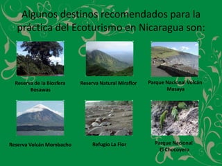 Algunos destinos recomendados para la práctica del Ecoturismo en Nicaragua son:Parque Nacional Volcán MasayaReserva de la Biosfera Bosawas Reserva Natural MiraflorParque Nacional El ChocoyeroRefugio La FlorReserva Volcán Mombacho