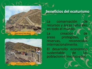 beneficios del ecoturismo	La conservación de recursos y áreas naturales en todo el mundo.	La     creación     de     áreas     protegidas,     o     reservas,      reconocidasinternacionalmente.El desarrollo económico sustentable de las poblaciones involucradas.