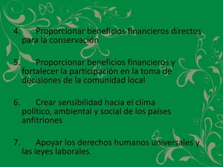 4.		Proporcionar beneficios financieros directos para la conservación5.		Proporcionar beneficios financieros y fortalecer la participación en la toma de decisiones de la comunidad local6.		Crear sensibilidad hacia el clima político, ambiental y social de los países anfitriones7.		Apoyar los derechos humanos universales y las leyes laborales.