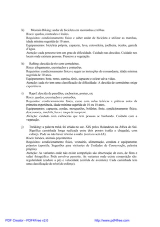 h)      Moutain Biking: andar de bicicleta em montanhas e trilhas
               Risco: quedas, contusões e lesões.
               Requisitos: condicionamento físico e saber andar de bicicleta e utilizar as marchas,
               idade mínima sugerida de 10 anos.
               Equipamentos: bicicleta própria, capacete, luva, cotoveleira, joelheira, óculos, garrafa
               d’água.
               Atenção: cada percurso tem um grau de dificuldade. Cuidado nas descidas. Cuidado nos
               locais onde existem pessoas. Preserve a vegetação.

          h)     Rafting: descida de rio com corredeiras.
               Risco: afogamento, escoriações e contusões.
               Requisitos: condicionamento físico e seguir as instruções do comandante, idade mínima
               sugerida de 10 anos.
               Equipamentos: bote, remo, camisa, tênis, capacete e colete salva-vidas.
               Atenção: cada rio tem uma classificação de dificuldade. A descida de corredeiras exige
               experiência.

          i)     Rapel: descida de paredões, cachoeiras, pontes, etc
               Risco: quedas, escoriações e contusões,
               Requisitos: condicionamento físico, curso com aulas teóricas e práticas antes da
               primeira experiência, idade mínima sugerida de 10 ou 18 anos.
               Equipamentos: capacete, cordas, mosquetões, boldrier, freio, condicionamento físico,
               descensores, mochila, luva e roupa de neoprene.
               Atenção: cuidado com cachoeiras que tem pessoas se banhando. Cuidado com a
               vegetação.

          j)     Trekking: a palavra trekk foi criada no sec. XIX pelos Holandeses na África do Sul.
                 Significa caminhada longa realizada entre dois pontos (saída e chegada), com
                 esforço. Pode ou não haver retorno a saída. (com ou sem IA).
               Risco: torsões, animais peçonhentos
               Requisitos: condicionamento físico, vestuário, alimentação, conduta e equipamento
               próprios (apostila: Sugestões para visitantes de Unidades de Conservação, palestra
               própria).
               Atenção: As variantes onde não existe competição são observação de aves, de flora e
               safari fotográfico. Pode envolver pernoite. As variantes onde existe competição são:
               regularidade (enduro a pé) e velocidade (corrida de aventura). Cada caminhada tem
               uma classificação do nível do esforço).




PDF Creator - PDF4Free v2.0                                          http://www.pdf4free.com
 