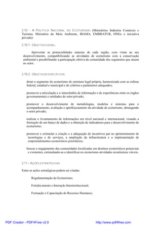 2.10 - A POLÍTICA NACIONAL DO ECOTURISMO (Ministérios Indústria Comércio e
          Turismo, Ministério do Meio Ambiente, IBAMA, EMBRATUR, ONGs e iniciativa
          privada):

          2.10.1 - OBJETIVO GERAL:

                 Aproveitar as potencialidades naturais de cada região, com vistas ao seu
           desenvolvimento, compatibilizando as atividades de ecoturismo com a conservação
           ambiental e possibilitando a participação efetiva da comunidade dos segmentos que atuam
           no setor.


          2.10.2 - OBJETIVOS ESPECÍFICOS:

             dotar o segmento do ecoturismo de estrutura legal própria, harmonizada com as esferas
             federal, estadual e municipal e de critérios e parâmetros adequados;

             promover a articulação e o intercâmbio de informação e de experiências entre os órgãos
             governamentais e entidades do setor privado;

             promover o desenvolvimento de metodologias, modelos e sistemas para o
             acompanhamento, avaliação e aperfeiçoamento da atividade de ecoturismo, abrangendo
             o setor privado;

             realizar o levantamento de informações em nível nacional e internacional, visando a
             formação de um banco de dados e a obtenção de indicadores para o desenvolvimento do
             ecoturismo;

             promover e estimular a criação e a adequação de incentivos par ao aprimoramento de
              tecnologias e de serviços, a ampliação da infraestrutura e a implementação de
              empreendimentos ecoturísticos prioritários;

             buscar o engajamento das comunidades localizadas em destinos ecoturísticos potenciais
              e existentes, estimulando-as a identificar no ecoturismo atividades econômicas viáveis.


          2.11 – AÇÕES ESTRATÉGICAS

          Entre as ações estratégicas podem ser citadas:

                 Regulamentação do Ecoturismo;

                 Fortalecimento e Interação Interinstitucional;

                 Formação e Capacitação de Recursos Humanos;




PDF Creator - PDF4Free v2.0                                        http://www.pdf4free.com
 