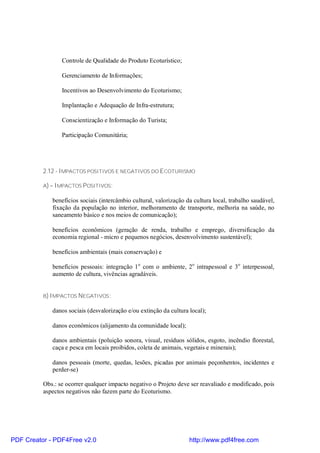 Controle de Qualidade do Produto Ecoturístico;

                 Gerenciamento de Informações;

                 Incentivos ao Desenvolvimento do Ecoturismo;

                 Implantação e Adequação de Infra-estrutura;

                 Conscientização e Informação do Turista;

                 Participação Comunitária;




          2.12 - IMPACTOS POSITIVOS E NEGATIVOS DO ECOTURISMO

          A) – IMPACTOS P OSITIVOS:

             benefícios sociais (intercâmbio cultural, valorização da cultura local, trabalho saudável,
             fixação da população no interior, melhoramento de transporte, melhoria na saúde, no
             saneamento básico e nos meios de comunicação);

             benefícios econômicos (geração de renda, trabalho e emprego, diversificação da
             economia regional - micro e pequenos negócios, desenvolvimento sustentável);

             benefícios ambientais (mais conservação) e

             benefícios pessoais: integração 1 o com o ambiente, 2o intrapessoal e 3o interpessoal,
             aumento de cultura, vivências agradáveis.


          B) IMPACTOS NEGATIVOS :

             danos sociais (desvalorização e/ou extinção da cultura local);

             danos econômicos (alijamento da comunidade local);

             danos ambientais (poluição sonora, visual, resíduos sólidos, esgoto, incêndio florestal,
             caça e pesca em locais proibidos, coleta de animais, vegetais e minerais);

             danos pessoais (morte, quedas, lesões, picadas por animais peçonhentos, incidentes e
             perder-se)

          Obs.: se ocorrer qualquer impacto negativo o Projeto deve ser reavaliado e modificado, pois
          aspectos negativos não fazem parte do Ecoturismo.




PDF Creator - PDF4Free v2.0                                         http://www.pdf4free.com
 