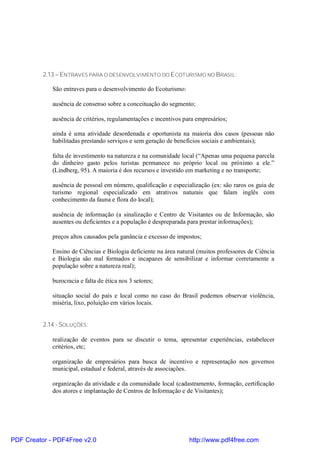 2.13 – ENTRAVES PARA O DESENVOLVIMENTO DO ECOTURISMO NO BRASIL:

             São entraves para o desenvolvimento do Ecoturismo:

             ausência de consenso sobre a conceituação do segmento;

             ausência de critérios, regulamentações e incentivos para empresários;

             ainda é uma atividade desordenada e oportunista na maioria dos casos (pessoas não
             habilitadas prestando serviços e sem geração de benefícios sociais e ambientais);

             falta de investimento na natureza e na comunidade local (“Apenas uma pequena parcela
             do dinheiro gasto pelos turistas permanece no próprio local ou próximo a ele.”
             (Lindberg, 95). A maioria é dos recursos e investido em marketing e no transporte;

             ausência de pessoal em número, qualificação e especialização (ex: são raros os guia de
             turismo regional especializado em atrativos naturais que falam inglês com
             conhecimento da fauna e flora do local);

             ausência de informação (a sinalização e Centro de Visitantes ou de Informação, são
             ausentes ou deficientes e a população é despreparada para prestar informações);

             preços altos causados pela ganância e excesso de impostos;

             Ensino de Ciências e Biologia deficiente na área natural (muitos professores de Ciência
             e Biologia são mal formados e incapazes de sensibilizar e informar corretamente a
             população sobre a natureza real);

             burocracia e falta de ética nos 3 setores;

             situação social do país e local como no caso do Brasil podemos observar violência,
             miséria, lixo, poluição em vários locais.


          2.14 - SOLUÇÕES:

             realização de eventos para se discutir o tema, apresentar experiências, estabelecer
             critérios, etc;

             organização de empresários para busca de incentivo e representação nos governos
             municipal, estadual e federal, através de associações.

             organização da atividade e da comunidade local (cadastramento, formação, certificação
             dos atores e implantação de Centros de Informação e de Visitantes);




PDF Creator - PDF4Free v2.0                                        http://www.pdf4free.com
 