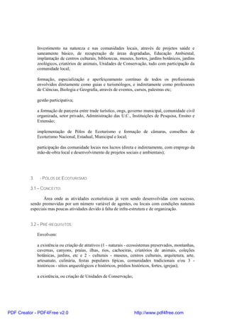 Investimento na natureza e nas comunidades locais, através de projetos saúde e
              saneamento básico, de recuperação de áreas degradadas, Educação Ambiental,
              implantação de centros culturais, bibliotecas, museus, hortos, jardins botânicos, jardins
              zoológicos, criatórios de animais, Unidades de Conservação, tudo com participação da
              comunidade local;

              formação, especialização e aperfeiçoamento contínuo de todos os profissionais
              envolvidos diretamente como guias e turismólogos, e indiretamente como professores
              de Ciências, Biologia e Geografia, através de eventos, cursos, palestras etc;

              gestão participativa;

              a formação de parceria entre trade turístico, ongs, governo municipal, comunidade civil
              organizada, setor privado, Administração das U.C., Instituições de Pesquisa, Ensino e
              Extensão;

              implementação de Pólos de Ecoturismo e formação de câmaras, conselhos de
              Ecoturismo Nacional, Estadual, Municipal e local;

              participação das comunidade locais nos lucros (direta e indiretamente, com emprego da
              mão-de-obra local e desenvolvimento de projetos sociais e ambientais);




          3    - PÓLOS DE ECOTURISMO

          3.1 – CONCEITO:

                 Área onde as atividades ecoturísticas já vem sendo desenvolvidas com sucesso,
          sendo promovidas por um número variável de agentes, ou locais com condições naturais
          especiais mas poucas atividades devido à falta de infra-estrutura e de organização.


          3.2 – PRÉ-REQUISITOS:

              Envolvem:

              a existência ou criação de atrativos (1 - naturais - ecossistemas preservados, montanhas,
              cavernas, canyons, praias, ilhas, rios, cachoeiras, criatórios de animais, coleções
              botânicas, jardins, etc e 2 - culturais - museus, centros culturais, arquitetura, arte,
              artesanato, culinária, festas populares típicas, comunidades tradicionais e/ou 3 -
              históricos - sítios arqueológicos e históricos, prédios históricos, fortes, igrejas);

              a existência, ou criação de Unidades de Conservação;




PDF Creator - PDF4Free v2.0                                          http://www.pdf4free.com
 
