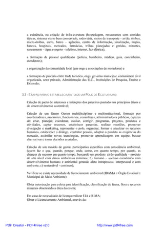 a existência, ou criação de infra-estrutura (hospedagem, restaurantes com comidas
             típicas, sistema viário bem conservado, rodoviária, meios de transporte - avião, ônibus,
             micro-ônibus, carro, barco – agências, centro de informação, sinalização, mapas,
             bancos, hospitais, mercados, farmácias, trilhas planejadas e geridas, mirantes,
             saneamento – água e esgoto - telefone, internet, luz elétrica);

             a formação de pessoal qualificado (polícia, bombeiro, médico, guia, conzinheiro,
             atendentes);

             a organização da comunidade local (em ongs e associações de moradores) e

             a formação de parceria entre trade turístico, ongs, governo municipal, comunidade civil
             organizada, setor privado, Administração das U.C., Instituições de Pesquisa, Ensino e
             Extensão;


          3.3 - ETAPAS PARA O ESTABELECIMENTO DE UM PÓLO DE E COTURISMO:

             Criação de pacto de interesses e intenções dos parceiros pautado nos princípios éticos e
             do desenvolvimento sustentável;

             Criação de um Grupo Gestor multidisciplinar e multinstitucional, formado por
             coordenadores, assessores, funcionários, consultores, administradores públicos, capazes
             de: criar, planejar, coordenar, avaliar, corrigir, programas, projetos, produtos e
             atividades, captar recursos, estabelecer parcerias, realizar reuniões, promover
             divulgação e marketing, representar o polo, organizar, formar e atualizar os recursos
             humanos, estabelecer o diálogo, contratar pessoal, adaptar o produto as exigências do
             mercado, assimilar novas tecnologias, promover aprendizagem em equipe, buscar
             alternativas e tomar decisões acertadas;

             Criação de um modelo de gestão participativa específica com consciência ambiental,
             (quem faz o que, quando, porque, onde, como, em quanto tempo, por quanto, as
             chances de sucesso em quanto tempo, buscando um produto: a) de qualidade – produto
             de alto nível com danos ambientais mínimos; b) humano – sucesso econômico com
             desenvolvimento humano e ambiental gerando afeto intrapessoal, interpessoal e com
             ambiente; c) sustentável - contínuo);

             Verificar se existe necessidade de licenciamento ambiental (IBAMA e Órgão Estadual e
             Municipal do Meio Ambiente);

             Obter autorização para coleta para identificação, classificação de fauna, flora e recursos
             minerais observando a ética da coleta;

             Em caso de necessidade de licença realizar EIA e RIMA;
             Obter o Licenciamento Ambiental, através da:




PDF Creator - PDF4Free v2.0                                         http://www.pdf4free.com
 