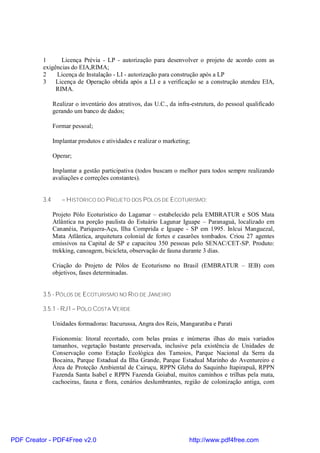 1      Licença Prévia - LP - autorização para desenvolver o projeto de acordo com as
          exigências do EIA,RIMA;
          2    Licença de Instalação - LI - autorização para construção após a LP
          3 Licença de Operação obtida após a LI e a verificação se a construção atendeu EIA,
               RIMA.

                Realizar o inventário dos atrativos, das U.C., da infra-estrutura, do pessoal qualificado
                gerando um banco de dados;

                Formar pessoal;

                Implantar produtos e atividades e realizar o marketing;

                Operar;

                Implantar a gestão participativa (todos buscam o melhor para todos sempre realizando
                avaliações e correções constantes).


          3.4      – HISTÓRICO DO PROJETO DOS PÓLOS DE ECOTURISMO:

                Projeto Pólo Ecoturístico do Lagamar – estabelecido pela EMBRATUR e SOS Mata
                Atlântica na porção paulista do Estuário Lagunar Iguape – Paranaguá, localizado em
                Cananéia, Pariquera-Açu, Ilha Comprida e Iguape - SP em 1995. Inlcui Manguezal,
                Mata Atlântica, arquitetura colonial de fortes e casarões tombados. Criou 27 agentes
                emissivos na Capital de SP e capacitou 350 pessoas pelo SENAC/CET-SP. Produto:
                trekking, canoagem, bicicleta, observação de fauna durante 3 dias.

                Criação do Projeto de Pólos de Ecoturismo no Brasil (EMBRATUR – IEB) com
                objetivos, fases determinadas.


          3.5 - PÓLOS DE ECOTURISMO NO RIO DE JANEIRO

          3.5.1 - RJ1 – PÓLO COSTA VERDE

                Unidades formadoras: Itacurussa, Angra dos Reis, Mangaratiba e Parati

                Fisionomia: litoral recortado, com belas praias e inúmeras ilhas do mais variados
                tamanhos, vegetação bastante preservada, inclusive pela existência de Unidades de
                Conservação como Estação Ecológica dos Tamoios, Parque Nacional da Serra da
                Bocaina, Parque Estadual da Ilha Grande, Parque Estadual Marinho do Aventureiro e
                Área de Proteção Ambiental de Cairuçu, RPPN Gleba do Saquinho Itapirapuã, RPPN
                Fazenda Santa Isabel e RPPN Fazenda Goiabal, muitos caminhos e trilhas pela mata,
                cachoeiras, fauna e flora, cenários deslumbrantes, região de colonização antiga, com




PDF Creator - PDF4Free v2.0                                           http://www.pdf4free.com
 