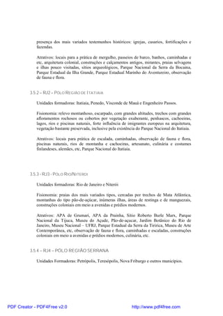 presença dos mais variados testemunhos históricos: igrejas, casarios, fortificações e
             fazendas.

             Atrativos: locais para a prática de mergulho, passeios de barco, banhos, caminhadas e
             etc, arquitetura colonial, construções e calçamentos antigos, mirantes, praias selvagens
             e ilhas pouco visitadas, sítios arqueológicos, Parque Nacional da Serra da Bocaina,
             Parque Estadual da Ilha Grande, Parque Estadual Marinho do Aventureiro, observação
             de fauna e flora.


          3.5.2 – RJ2 – PÓLO REGIÃO DE ITATIAIA

             Unidades formadoras: Itatiaia, Penedo, Visconde de Mauá e Engenheiro Passos.

             Fisionomia: relevo montanhoso, escarpado, com grandes altitudes, trechos com grandes
             afloramentos rochosos ou cobertos por vegetação exuberante, penhascos, cachoeiras,
             lagos, rios e piscinas naturais, forte influência de imigrantes europeus na arquitetura,
             vegetação bastante preservada, inclusive pela existência do Parque Nacional do Itatiaia.

             Atrativos: locais para prática de escalada, caminhadas, observação de fauna e flora,
             piscinas naturais, rios de montanha e cachoeiras, artesanato, culinária e costumes
             finlandeses, alemães, etc, Parque Nacional do Itatiaia.




          3.5.3 - RJ3 - PÓLO RIO/NITEROI

             Unidades formadoras: Rio de Janeiro e Niterói

             Fisionomia: praias dos mais variados tipos, cercadas por trechos de Mata Atlântica,
             montanhas do tipo pão-de-açúcar, inúmeras ilhas, áreas de restinga e de manguezais,
             construções coloniais em meio a avenidas e prédios modernos.

             Atrativos: APA de Grumari, APA da Prainha, Sítio Roberto Burle Marx, Parque
             Nacional da Tijuca, Museu do Açude, Pão-de-açucar, Jardim Botânico do Rio de
             Janeiro, Museu Nacional – UFRJ, Parque Estadual da Serra da Tiririca, Museu de Arte
             Contemporânea, etc, observação de fauna e flora, caminhadas e escaladas, construções
             coloniais em meio a avenidas e prédios modernos, culinária, etc.


          3.5.4 – RJ4 – PÓLO REGIÃO SERRANA

             Unidades Formadoras: Petrópolis, Teresópolis, Nova Friburgo e outros municípios.




PDF Creator - PDF4Free v2.0                                        http://www.pdf4free.com
 