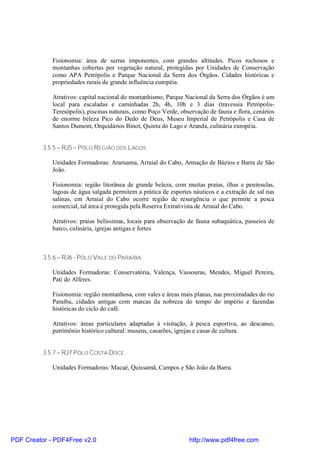 Fisionomia: área de serras imponentes, com grandes altitudes. Picos rochosos e
             montanhas cobertas por vegetação natural, protegidas por Unidades de Conservação
             como APA Petrópolis e Parque Nacional da Serra dos Órgãos. Cidades históricas e
             propriedades rurais de grande influência européia.

             Atrativos: capital nacional do montanhismo, Parque Nacional da Serra dos Órgãos é um
             local para escaladas e caminhadas 2h, 4h, 10h e 3 dias (travessia Petrópolis-
             Teresópolis), piscinas naturais, como Poço Verde, observação de fauna e flora, cenários
             de enorme beleza Pico do Dedo de Deus, Museu Imperial de Petrópolis e Casa de
             Santos Dumont, Orquidários Binot, Quinta do Lago e Aranda, culinária européia.


          3.5.5 – RJ5 – PÓLO REGIÃO DOS LAGOS

             Unidades Formadoras: Araruama, Arraial do Cabo, Armação de Búzios e Barra de São
             João.

             Fisionomia: região litorânea de grande beleza, com muitas praias, ilhas e penínsulas,
             lagoas de água salgada permitem a prática de esportes náuticos e a extração de sal nas
             salinas, em Arraial do Cabo ocorre região de resurgência o que permite a pesca
             comercial, tal área é protegida pela Reserva Extrativista de Arraial do Cabo.

             Atrativos: praias belíssimas, locais para observação de fauna subaquática, passeios de
             barco, culinária, igrejas antigas e fortes



          3.5.6 – RJ6 - PÓLO VALE DO PARAÍBA

             Unidades Formadoras: Conservatória, Valença, Vassouras, Mendes, Miguel Pereira,
             Pati do Alferes.

             Fisionomia: região montanhosa, com vales e áreas mais planas, nas proximidades do rio
             Paraíba, cidades antigas com marcas da nobreza do tempo do império e fazendas
             históricas do ciclo do café.

             Atrativos: áreas particulares adaptadas à visitação, à pesca esportiva, ao descanso,
             patrimônio histórico cultural: museus, casarões, igrejas e casas de cultura.


          3.5.7 – RJ7 PÓLO COSTA DOCE

             Unidades Formadoras: Macaé, Quissamã, Campos e São João da Barra.




PDF Creator - PDF4Free v2.0                                       http://www.pdf4free.com
 