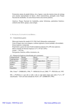 Fisionomia: praias de grande beleza, rios e lagoas e uma das maiores áreas de restinga
             com enorme representação de fauna e flora características, protegida como Parque
             Nacional de Jurubatiba. As terras baixas forma uma enorme planície.

             Atrativos: Parque Nacional de Jurubatiba, praias belíssimas, patrimônio histórico-
             cultural como faróis, igrejas, casas antigas.




          4 - POTENCIAL ECOTURÍSTICO DO BRASIL:

          4.1 – Características gerais:

             Maior país tropical do mundo 8.511.596,3 km2 (dimensões continentais)
             Uma só língua, mas com sotaques e culturas regionais e locais (unidade e diversidade).
             Zonas tropicais e temperada.
             Proprietário e gestor da maior biodiversidade do planeta (10 a 20% das espécies).
             Maior extensão de florestas tropicais 3,57 x 106 km2 (30%)
             Litoral – 7.367 km
             Sem guerras, furacões, tufões, terremotos, etc.

          4.2 - Número de Espécies (classificadas até o momento)
          Categoria/local   Mundo                Brasil                RJ
          Angiospermas      220.000*             55.000*               ?
          Peixes ósseos     21.000***            3.000* (água doce)    107 (?)**
          Anfíbios          4.020***             517*                  159**
          Répteis           5.847 ***            467*                  119**
          Aves              9.000***             1.622*                653**
          Mamíferos         4.205***             450*                  176**

          Obs.: Fonte * - EMBRAPA, 1996, ** - BERGALLO et al, 2000, *** - POUGH et al, 1993

          Obs.: o Problema é o que não se sabe e não se está tendo tempo para saber (“1,4 x 106
          classificados = 4,6% do total estimado de 30,43 x 10 6” (EMBRAPA 1996).




PDF Creator - PDF4Free v2.0                                       http://www.pdf4free.com
 